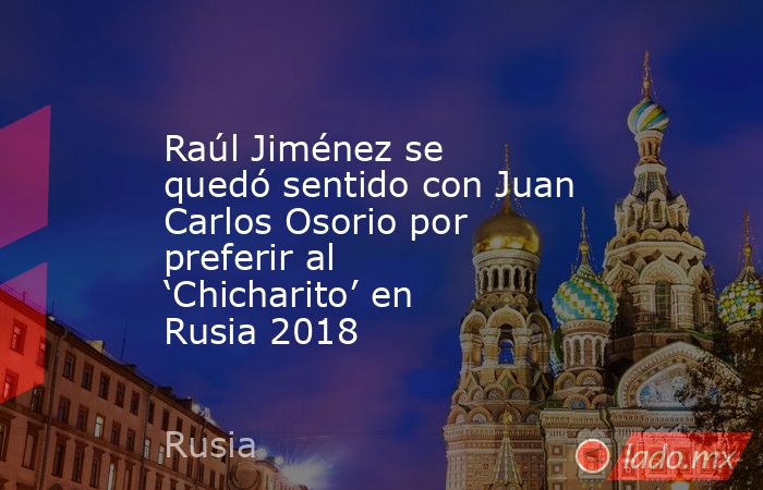 Raúl Jiménez se quedó sentido con Juan Carlos Osorio por preferir al ‘Chicharito’ en Rusia 2018. Noticias en tiempo real