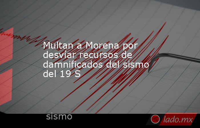Multan a Morena por desvíar recursos de damnificados del sismo del 19 S. Noticias en tiempo real