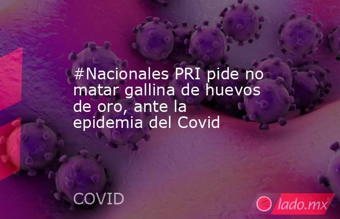 #Nacionales PRI pide no matar gallina de huevos de oro, ante la epidemia del Covid. Noticias en tiempo real