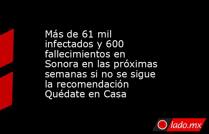 Más de 61 mil infectados y 600 fallecimientos en Sonora en las próximas semanas si no se sigue la recomendación Quédate en Casa. Noticias en tiempo real