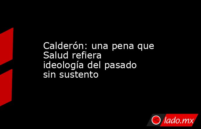 Calderón: una pena que Salud refiera ideología del pasado sin sustento. Noticias en tiempo real