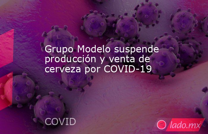 Grupo Modelo suspende producción y venta de cerveza por COVID-19. Noticias en tiempo real