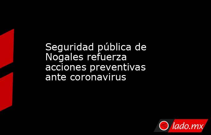 Seguridad pública de Nogales refuerza acciones preventivas ante coronavirus. Noticias en tiempo real