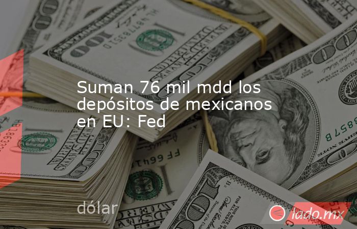Suman 76 mil mdd los depósitos de mexicanos en EU: Fed. Noticias en tiempo real