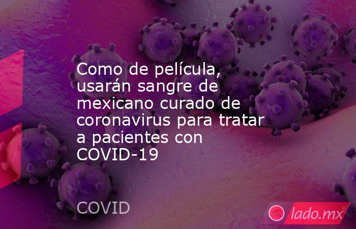 Como de película, usarán sangre de mexicano curado de coronavirus para tratar a pacientes con COVID-19. Noticias en tiempo real