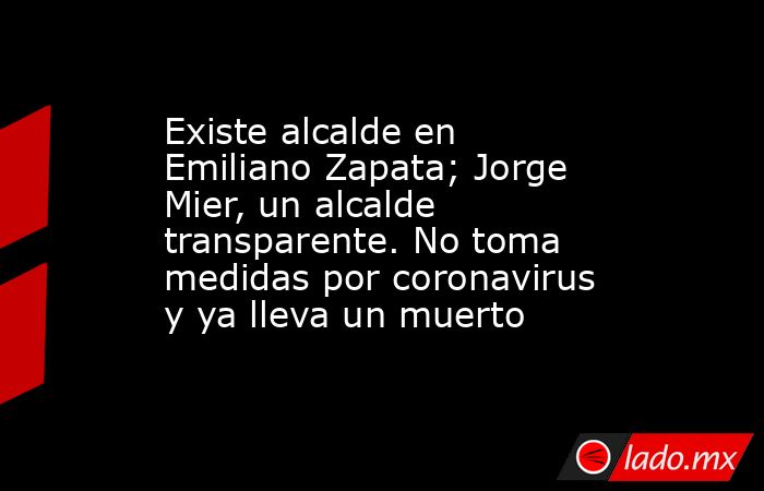 Existe alcalde en Emiliano Zapata; Jorge Mier, un alcalde transparente. No toma medidas por coronavirus y ya lleva un muerto. Noticias en tiempo real