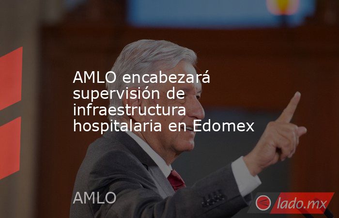 AMLO encabezará supervisión de infraestructura hospitalaria en Edomex. Noticias en tiempo real