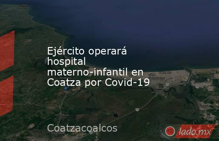 Ejército operará hospital materno-infantil en Coatza por Covid-19. Noticias en tiempo real