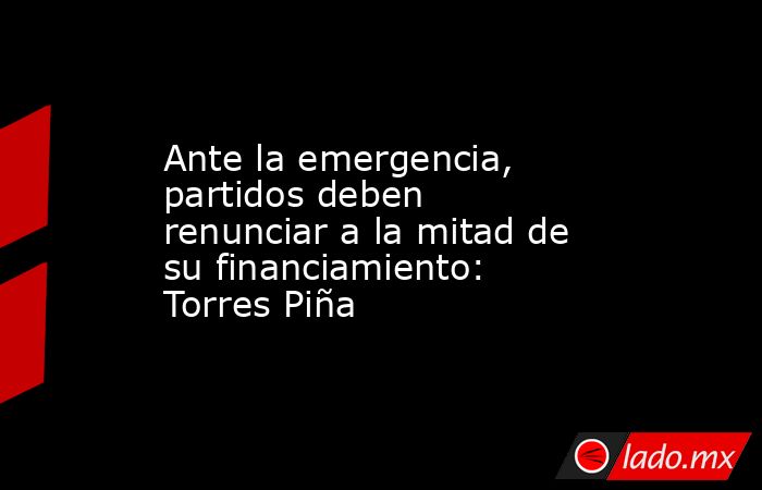 Ante la emergencia, partidos deben renunciar a la mitad de su financiamiento: Torres Piña. Noticias en tiempo real