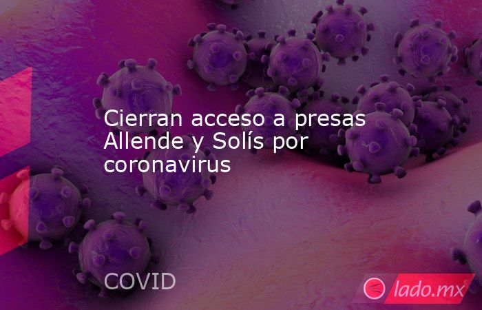 Cierran acceso a presas Allende y Solís por coronavirus. Noticias en tiempo real