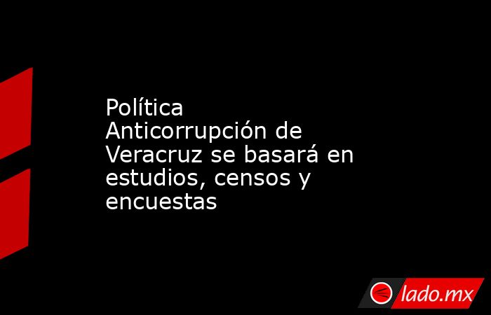 Política Anticorrupción de Veracruz se basará en estudios, censos y encuestas. Noticias en tiempo real