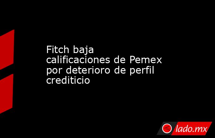 Fitch baja calificaciones de Pemex por deterioro de perfil crediticio. Noticias en tiempo real