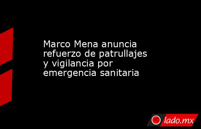 Marco Mena anuncia refuerzo de patrullajes y vigilancia por emergencia sanitaria. Noticias en tiempo real