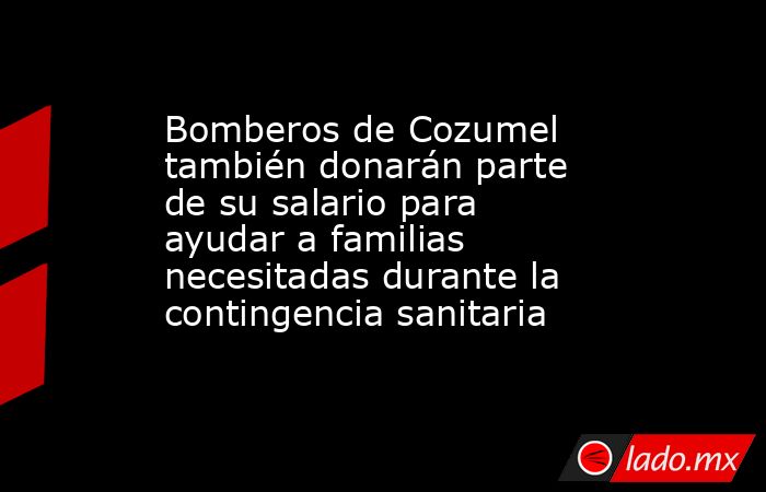 Bomberos de Cozumel también donarán parte de su salario para ayudar a familias necesitadas durante la contingencia sanitaria. Noticias en tiempo real