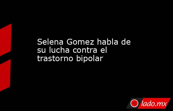 Selena Gomez habla de su lucha contra el trastorno bipolar. Noticias en tiempo real