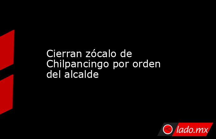 Cierran zócalo de Chilpancingo por orden del alcalde. Noticias en tiempo real