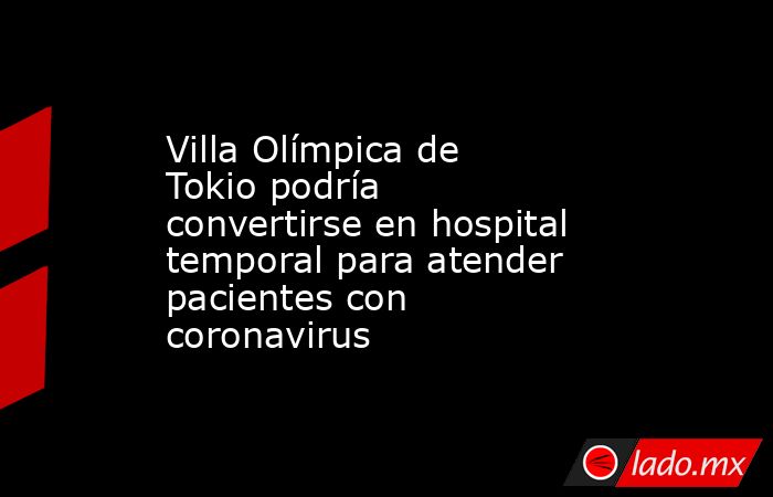 Villa Olímpica de Tokio podría convertirse en hospital temporal para atender pacientes con coronavirus. Noticias en tiempo real