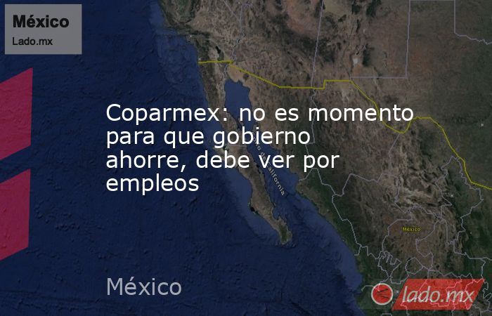 Coparmex: no es momento para que gobierno ahorre, debe ver por empleos. Noticias en tiempo real