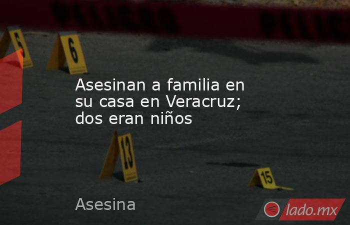 Asesinan a familia en su casa en Veracruz; dos eran niños. Noticias en tiempo real