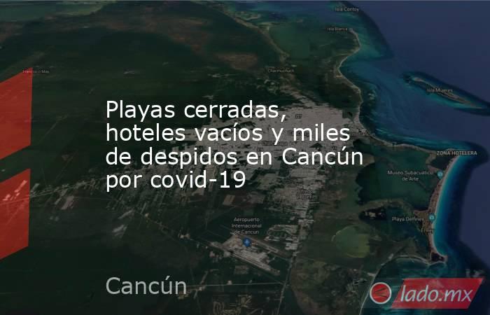 Playas cerradas, hoteles vacíos y miles de despidos en Cancún por covid-19. Noticias en tiempo real