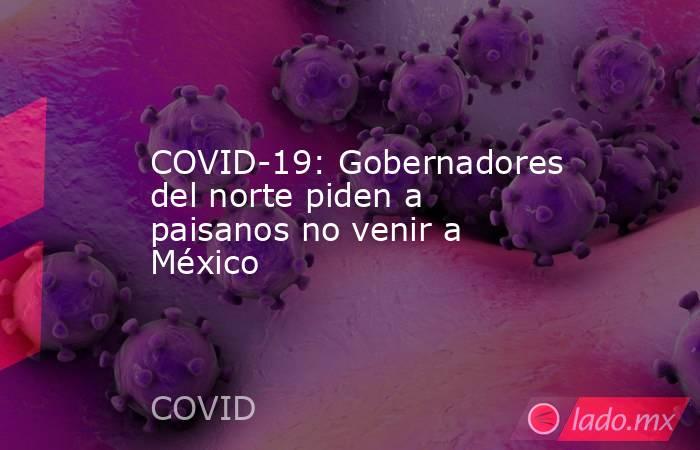 COVID-19: Gobernadores del norte piden a paisanos no venir a México. Noticias en tiempo real