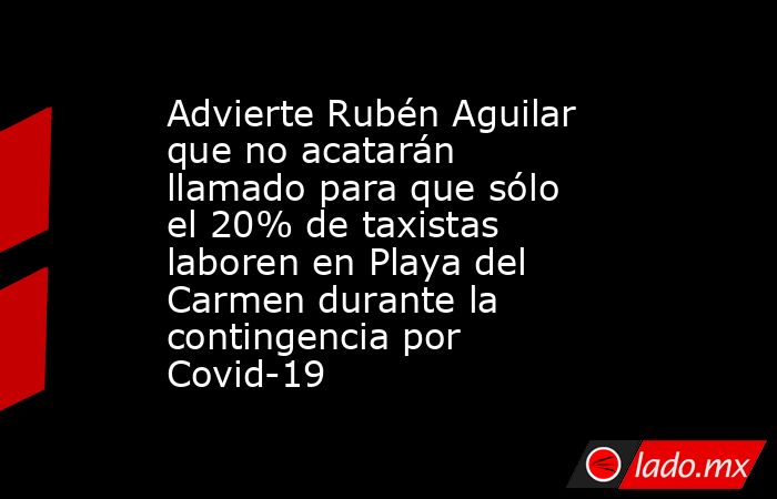 Advierte Rubén Aguilar que no acatarán llamado para que sólo el 20% de taxistas laboren en Playa del Carmen durante la contingencia por Covid-19. Noticias en tiempo real