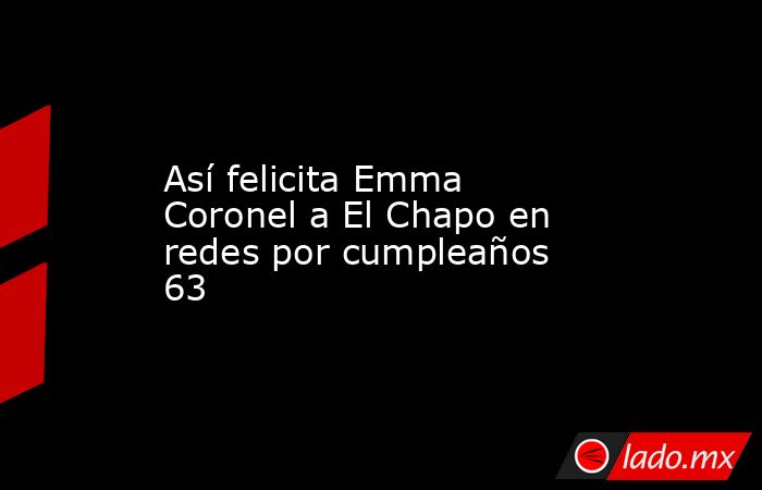 Así felicita Emma Coronel a El Chapo en redes por cumpleaños 63. Noticias en tiempo real