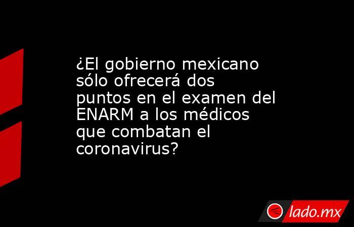 ¿El gobierno mexicano sólo ofrecerá dos puntos en el examen del ENARM a los médicos que combatan el coronavirus?. Noticias en tiempo real