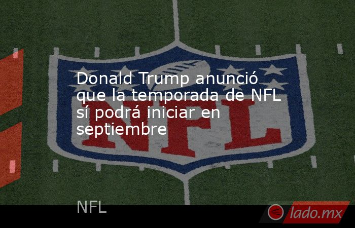 Donald Trump anunció que la temporada de NFL sí podrá iniciar en septiembre. Noticias en tiempo real