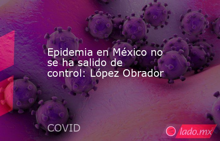 Epidemia en México no se ha salido de control: López Obrador. Noticias en tiempo real