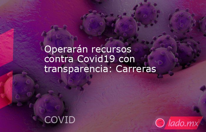 Operarán recursos contra Covid19 con transparencia: Carreras. Noticias en tiempo real