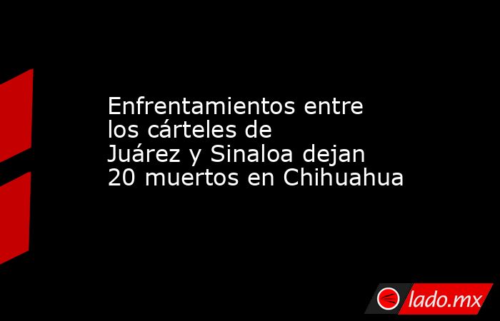 Enfrentamientos entre los cárteles de Juárez y Sinaloa dejan 20 muertos en Chihuahua. Noticias en tiempo real