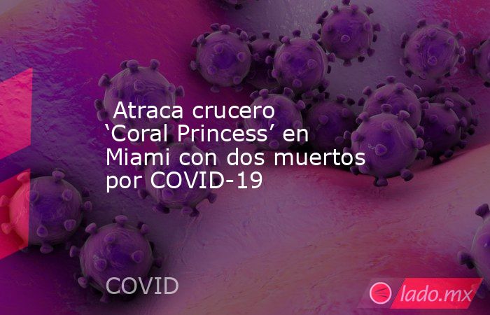  Atraca crucero ‘Coral Princess’ en Miami con dos muertos por COVID-19. Noticias en tiempo real