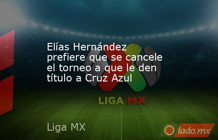 Elías Hernández prefiere que se cancele el torneo a que le den título a Cruz Azul. Noticias en tiempo real