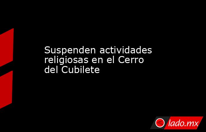Suspenden actividades religiosas en el Cerro del Cubilete. Noticias en tiempo real