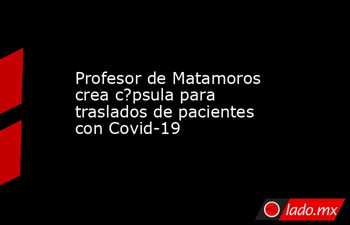 Profesor de Matamoros crea c?psula para traslados de pacientes con Covid-19. Noticias en tiempo real