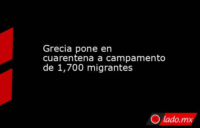 Grecia pone en cuarentena a campamento de 1,700 migrantes. Noticias en tiempo real