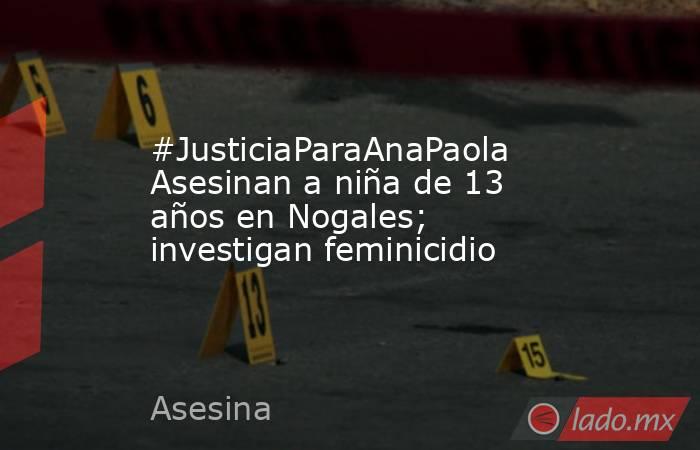 #JusticiaParaAnaPaola Asesinan a niña de 13 años en Nogales; investigan feminicidio. Noticias en tiempo real