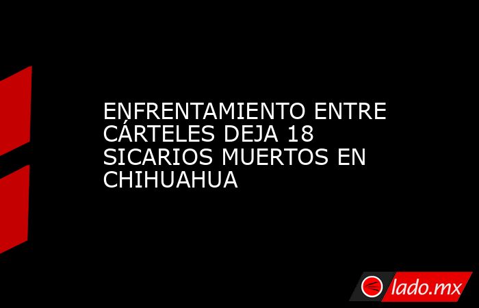 ENFRENTAMIENTO ENTRE CÁRTELES DEJA 18 SICARIOS MUERTOS EN CHIHUAHUA. Noticias en tiempo real