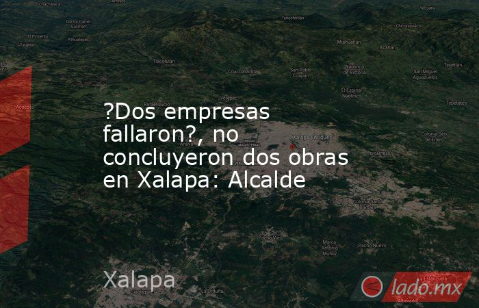 ?Dos empresas fallaron?, no concluyeron dos obras en Xalapa: Alcalde. Noticias en tiempo real