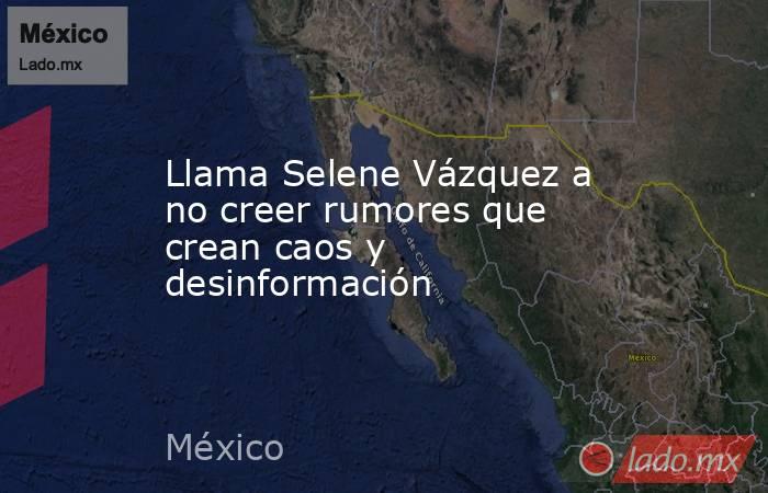 Llama Selene Vázquez a no creer rumores que crean caos y desinformación. Noticias en tiempo real