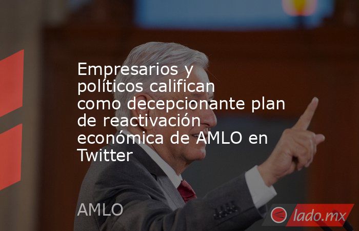 Empresarios y políticos califican como decepcionante plan de reactivación económica de AMLO en Twitter. Noticias en tiempo real