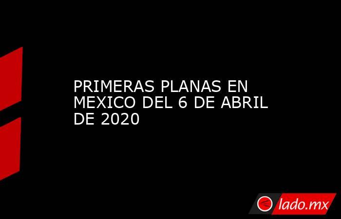 PRIMERAS PLANAS EN MEXICO DEL 6 DE ABRIL DE 2020. Noticias en tiempo real