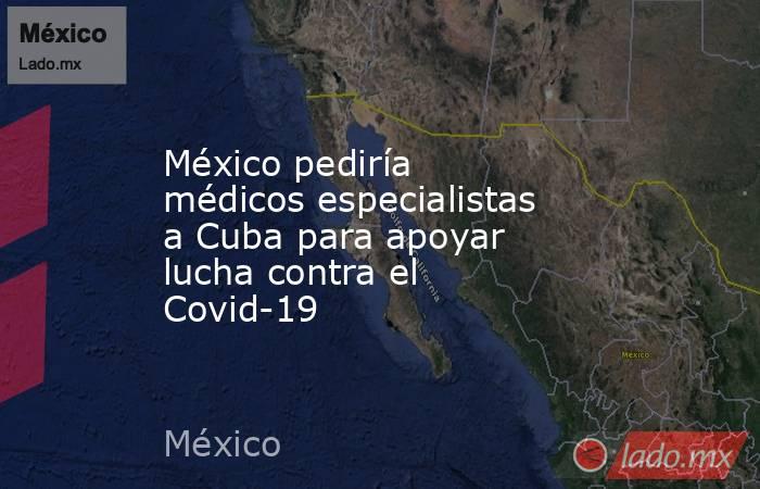 México pediría médicos especialistas a Cuba para apoyar lucha contra el Covid-19. Noticias en tiempo real