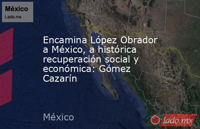 Encamina López Obrador a México, a histórica recuperación social y económica: Gómez Cazarín. Noticias en tiempo real