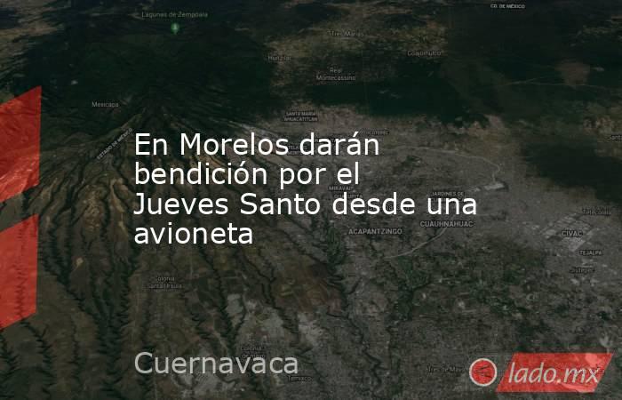 En Morelos darán bendición por el Jueves Santo desde una avioneta. Noticias en tiempo real