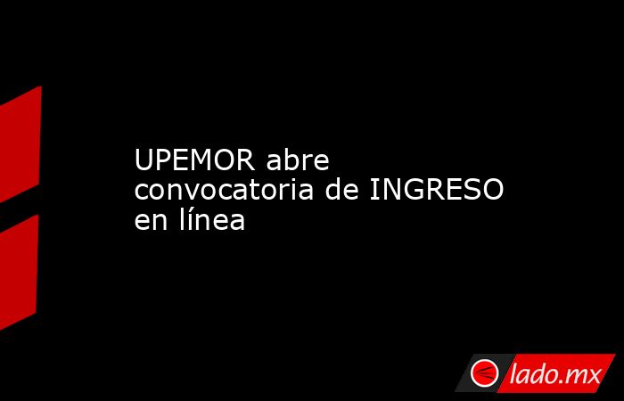 UPEMOR abre convocatoria de INGRESO en línea. Noticias en tiempo real