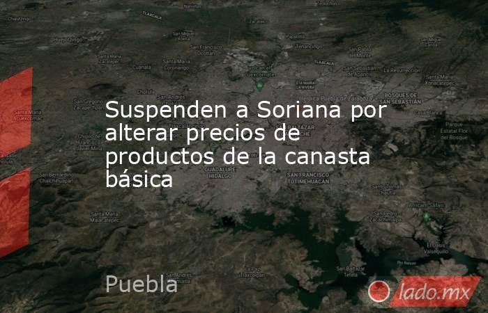 Suspenden a Soriana por alterar precios de productos de la canasta básica. Noticias en tiempo real