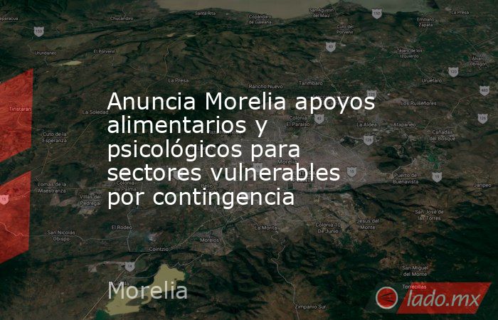 Anuncia Morelia apoyos alimentarios y psicológicos para sectores vulnerables por contingencia. Noticias en tiempo real