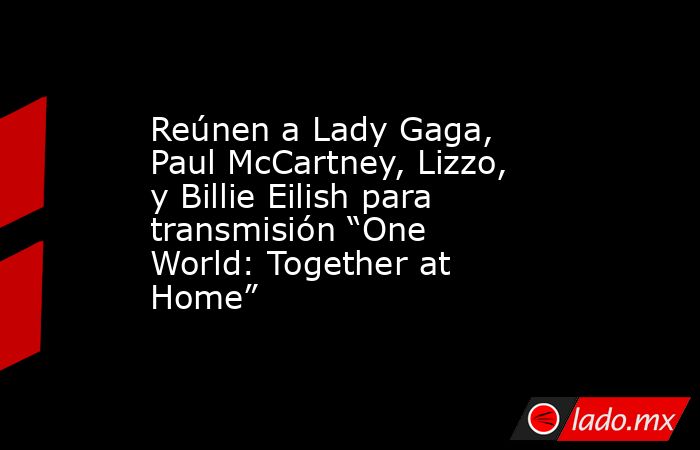 Reúnen a Lady Gaga, Paul McCartney, Lizzo, y Billie Eilish para transmisión “One World: Together at Home”. Noticias en tiempo real